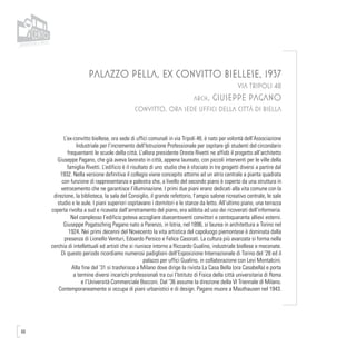 68
PALAZZO PELLA, EX CONVITTO BIELLESE, 1937
VIA TRIPOLI 48
arch. GIUSEPPE PAGANO
CONVITTO, ORA SEDE UFFICI DELLA CITTÀ DI BIELLA
L’ex-convitto biellese, ora sede di uffici comunali in via Tripoli 48, è nato per volontà dell’Associazione
Industriale per l’incremento dell’Istruzione Professionale per ospitare gli studenti del circondario
frequentanti le scuole della città. L’allora presidente Oreste Rivetti ne affidò il progetto all’architetto
Giuseppe Pagano, che già aveva lavorato in città, appena laureato, con piccoli interventi per le ville della
famiglia Rivetti. L’edificio è il risultato di uno studio che è sfociato in tre progetti diversi a partire dal
1932. Nella versione definitiva il collegio viene concepito attorno ad un atrio centrale a pianta quadrata
con funzione di rappresentanza e palestra che, a livello del secondo piano è coperto da una struttura in
vetrocemento che ne garantisce l’illuminazione. I primi due piani erano dedicati alla vita comune con la
direzione, la biblioteca, la sala del Consiglio, il grande refettorio, l’ampio salone ricreativo centrale, le sale
studio e le aule. I piani superiori ospitavano i dormitori e le stanze da letto. All’ultimo piano, una terrazza
coperta rivolta a sud e ricavata dall’arretramento del piano, era adibita ad uso dei ricoverati dell’infermeria.
Nel complesso l’edificio poteva accogliere duecentoventi convittori e centoquaranta allievi esterni.
Giuseppe Pogatschnig Pagano nato a Parenzo, in Istria, nel 1896, si laurea in architettura a Torino nel
1924. Nei primi decenni del Novecento la vita artistica del capoluogo piemontese è dominata dalla
presenza di Lionello Venturi, Edoardo Persico e Felice Casorati. La cultura più avanzata si forma nella
cerchia di intellettuali ed artisti che si riunisce intorno a Riccardo Gualino, industriale biellese e mecenate.
Di questo periodo ricordiamo numerosi padiglioni dell’Esposizione Internazionale di Torino del ‘28 ed il
palazzo per uffici Gualino, in collaborazione con Levi Montalcini.
Alla fine del ’31 si trasferisce a Milano dove dirige la rivista La Casa Bella (ora Casabella) e porta
a termine diversi incarichi professionali tra cui l’Istituto di Fisica della città universitaria di Roma
e l’Università Commerciale Bocconi. Dal ’36 assume la direzione della VI Triennale di Milano.
Contemporaneamente si occupa di piani urbanistici e di design. Pagano muore a Mauthausen nel 1943.
 