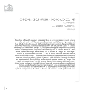 70
OSPEDALE DEGLI INFERMI - MONOBLOCCO, 1937
VIA CARACCIO 5
ing. GIULIO MARCOVIGI
OSPEDALE
Il complesso dell’ospedale occupa una vasta area a ridosso del centro urbano e comprendente numerosi
edifici sorti a partire dal XIX secolo, quando l’istituzione si trasferì dalla sede originaria vicino alla
chiesa della SS.Trinità nell’ex-convento di S.Pietro degli Agostiniani, ivi esistente. Il pregevole fabbricato
denominato “Monoblocco”, elemento identitario dello skyline della città, attestato lungo la via Caraccio,
venne inaugurato da Mussolini il 18 maggio 1939 e progettato dall’ingegnere bolognese Giulio Marcovigi.
Esperto in edilizia ospedaliera si occupò anche dell’ospedale Niguarda Ca’ Granda di Milano, del S. Anna
di Como, del Bellaria di Bologna, del Policlinico di Bari. Su Il Biellese del 7 maggio 1937 così si legge, a
proposito del nuovo ospedale in costruzione: …si erge pur sempre maestoso e sereno nelle sue linee
semplici di costruzione razionale. La razionalità si esplica non solo morfologicamente nel ricorso a volumi
puri e nella composizione delle facciate, ma anche sotto il profilo distributivo e funzionale: i corpi scala
e di servizio sono posti al centro del lungo parallelepipedo, in posizione strategica per l’accesso ai vari
reparti, ottimizzando i percorsi interni; le camere di degenza rivolte a sud godono di ampie finestre; il
tetto a terrazza, soluzione che rompeva la tradizione locale delle coperture a padiglione, sarebbe dovuto
diventare, secondo il progetto originario, un giardino pensile per la convalescenza degli ammalati.
Un ultimo accenno alla solidità del manufatto che ha sopportato senza problemi adeguamenti relativi
soprattutto all’impiantistica e alla velocità ed efficienza nella costruzione con solo quattro anni di lavori.
 