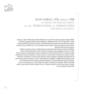 72
BAGNI PUBBLICI, 1938, demoliti, 1988
VIA ARNULFO, ORA PARCHEGGIO PUBBLICO
ing. arch. FEDERICO MAGGIA, ing. CORNELIO GROSSI
BAGNI PUBBLICI, ORA DEMOLITI
Il giorno 21 aprile 1938 sull’area dell’ex-biblioteca di via Arnulfo, vengono inaugurati i Bagni Pubblici
di Biella. Su progetto dell’Ing. Federico Maggia in collaborazione con l’Ing. Cornelio Grossi, allora
direttore dell’Ufficio Tecnico Comunale, trova materializzazione quella che venne definita in seguito
un’idea di servizio collettivo che “sa di socialismo senza socialisti” voluta dal regime per offrire servizi
educativi anche sul piano igienico.
L’edificio si presenta come una delle opere più caratterizzanti del repertorio stilistico di Maggia.
Volumi chiaramente definiti rivestiti in lastre di travertino sono giustapposti a porzioni in rosso
laterizio, precise corrispondenze tra giunti scandiscono il volume tridimensionale. Sul corpo principale
caratterizzato da volumi squadrati si innesta sul retro un corpo snello e smussato che contiene le scale.
All’interno rivestimenti in marmo venato alternato a fasce omogenee completano pavimentazioni ed
incorniciano le porte di accesso ai servizi. Tutto appare ben disegnato e magistralmente eseguito, quasi
che il benessere del fisico dovesse passare attraverso un armonia delle parti che lo circondano.
Tutto ciò non esiste più, in un blitz attuato tra sabato 5 e domenica 6 novembre 1988 l’azione delle
ruspe ha raso al suolo l’edificio creando ciò che si rivelerà nel tempo un inutile vuoto urbano, colmato
da una manciata di automobili.
 