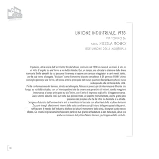74
UNIONE INDUSTRIALE, 1938
VIA TORINO 56
arch. NICOLA MOSSO
SEDE UNIONE DEGLI INDUSTRIALI
Il palazzo, altra opera dell’architetto Nicola Mosso, costruito nel 1938 in meno di sei mesi, è sito in
un lotto d’angolo tra via Torino e via Addis Abeba. Qui, un tempo, era ubicata la stazione della linea
tranviaria Biella-Vercelli da cui passava il tranway a vapore con carrozze viaggiatori e carri merci, detto,
per la sua forma allungata, “biciulan” come l’omonimo biscotto vercellese. Il 31 gennaio 1933 l’ultimo
convoglio percorse via Torino, all’epoca arteria principale del nuovo quartiere Borgo Nuovo che si stava
sviluppando alla periferia della città.
Per la conformazione del terreno, stretta ed allungata, Mosso si preoccupò di interrompere il fronte più
lungo, su via Addis Abeba, con un’intercapedine tale da creare una gerarchia di volumi, dando maggiore
importanza al corpo principale su via Torino, con l’atrio di ingresso e gli uffici di rappresentanza.
Quest’ultimo assume così, pur nella sua piccola mole, un aspetto monumentale, anche grazie alla
presenza del propileo che fa da filtro tra l’entrata e la strada.
L’esigenza futurista dell’unione tra le arti si manifesta in facciata con altorilievi dello scultore Antonio
Zucconi e negli allestimenti interni della sala consiliare con gli intarsi in legno appesi alle pareti,
raffiguranti il mondo dell’industria biellese ed alcuni monumenti della città, disegnati dallo stesso
Mosso. Gli intarsi originariamente facevano parte di due grandi armadiature ai lati della sala, dove era
anche un mosaico del pittore Mario Gamero, purtroppo andato perduto.
 