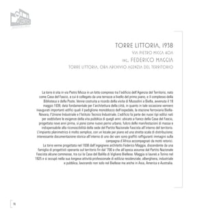 76
TORRE LITTORIA, 1938
VIA PIETRO MICCA 40A
ing. FEDERICO MAGGIA
TORRE LITTORIA, ORA ARCHIVIO AGENZIA DEL TERRITORIO
La torre è sita in via Pietro Micca in un lotto compreso tra l’edificio dell’Agenzia del Territorio, nato
come Casa del Fascio, a cui è collegato da una terrazza a livello del primo piano, e il complesso della
Biblioteca e della Poste. Venne costruita a ricordo della visita di Mussolini a Biella, avvenuta il 18
maggio 1939, data fondamentale per l’architettura della città, in quanto in tale occasione vennero
inaugurati importanti edifici quali il padiglione monoblocco dell’ospedale, la stazione ferroviaria Biella-
Novara, l’Unione Industriale e l’Istituto Tecnico Industriale. L’edificio fa parte dei nuovi tipi edilizi nati
per soddisfare le esigenze della vita pubblica di quegli anni: ubicato a fianco della Casa del Fascio,
progettata nove anni prima, si pone come nuovo perno urbano, fulcro delle manifestazioni di massa e
indispensabile alla riconoscibilità della sede del Partito Nazionale Fascista all’interno del territorio.
L’impianto planimetrico è molto semplice, con un locale per piano ed una stretta scala di distribuzione;
interessante documentazione storica all’interno di uno dei vani sono graffiti raffiguranti immagini sulla
campagna d’Africa accompagnati da motti retorici.
La torre venne progettata nel 1938 dall’ingegnere architetto Federico Maggia, discendente da una
famiglia di progettisti operante sul territorio fin dal ‘700 e che all’epoca assunse dal Partito Nazionale
Fascista alcune commesse, tra cui la Casa del Balilla di Vigliano Biellese. Maggia si laureò a Torino nel
1925 e si occupò nella sua longeva attività professionale di edilizia residenziale, alberghiera, industriale
e pubblica, lavorando non solo nel Biellese ma anche in Asia, America e Australia.
 