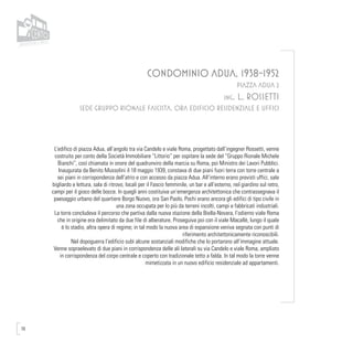78
CONDOMINIO ADUA, 1938-1952
PIAZZA ADUA 2
ing. L. ROSSETTI
SEDE GRUPPO RIONALE FASCISTA, ORA EDIFICIO RESIDENZIALE E UFFICI
L’edifico di piazza Adua, all’angolo tra via Candelo e viale Roma, progettato dall’ingegner Rossetti, venne
costruito per conto della Società Immobiliare “Littorio” per ospitare la sede del “Gruppo Rionale Michele
Bianchi”, così chiamata in onore del quadrunviro della marcia su Roma, poi Ministro dei Lavori Pubblici.
Inaugurata da Benito Mussolini il 18 maggio 1939, constava di due piani fuori terra con torre centrale a
sei piani in corrispondenza dell’atrio e con accesso da piazza Adua. All’interno erano previsti uffici, sale
bigliardo e lettura, sala di ritrovo, locali per il Fascio femminile, un bar e all’esterno, nel giardino sul retro,
campi per il gioco delle bocce. In quegli anni costituiva un’emergenza architettonica che contrassegnava il
paesaggio urbano del quartiere Borgo Nuovo, ora San Paolo. Pochi erano ancora gli edifici di tipo civile in
una zona occupata per lo più da terreni incolti, campi e fabbricati industriali.
La torre concludeva il percorso che partiva dalla nuova stazione della Biella-Novara, l’odierno viale Roma
che in origine era delimitato da due file di alberature. Proseguiva poi con il viale Macallè, lungo il quale
è lo stadio, altra opera di regime; in tal modo la nuova area di espansione veniva segnata con punti di
riferimento architettonicamente riconoscibili.
Nel dopoguerra l’edificio subì alcune sostanziali modifiche che lo portarono all’immagine attuale.
Venne sopraelevato di due piani in corrispondenza delle ali laterali su via Candelo e viale Roma, ampliato
in corrispondenza del corpo centrale e coperto con tradizionale tetto a falda. In tal modo la torre venne
mimetizzata in un nuovo edificio residenziale ad appartamenti.
 