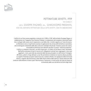 80
PETTINATURE RIVETTI, 1939
VIA CARSO 3
arch. GIUSEPPE PAGANO, ing. GIANGIACOMO PREDAVAL
SEDE DEL REPARTO PETTINATURA DELLA DITTA RIVETTI, ORA IN ABBANDONO
L’edificio di via Carso venne progettato e costruito tra il 1939 e il 1941 dall’architetto Giuseppe Pagano in
collaborazione con l’ingegnere Gian Giacomo Predaval, in ampliamento del complesso industriale Rivetti
che si sviluppò nella nuova zona di espansione a sud della città, in stretto rapporto con l’area ferroviaria.
Le Pettinature sono un significativo esempio di applicazione dei principi dell’architettura razionalista,
che le distinguono nettamente dalle altre costruzioni analoghe del periodo: linearità, purezza dei volumi,
funzionalità ed efficienza sono elementi peculiari di questa “macchina produttiva”.
L’edificio si compone di due parti: una alta cinque piani, su strada, ed una bassa a shed, retrostante.
Nell’edificio pluripiano le parti di servizio ed i collegamenti verticali sono raggruppati in due corpi
aggettanti, a torre, posti alle due estremità della facciata principale e ne definiscono l’immagine.
All’interno, pilastri a fungo allineati su due file permettono di ottenere la massima altezza possibile.
Le superfici finestrate occupano tutta la luce da un pilastro all’altro e la regolazione della luminosità
interna in rapporto alla lavorazione è data dalla diversa altezza delle aperture. Questa attenzione alle
condizioni dell’ambiente di lavoro quali l’illuminazione e l’aerazione si ritrova anche nel corpo più basso ed
è dimostrata dalla cura nel definire la forma degli shed.
 