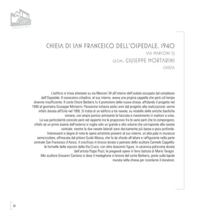 82
CHIESA DI SAN FRANCESCO DELL’OSPEDALE, 1940
VIA MARCONI 32
geom. GIUSEPPE MORTARINI
CHIESA
L’edificio si trova attestato su via Marconi 34 all’interno dell’isolato occupato dal complesso
dell’Ospedale. Il nosocomio cittadino, al suo interno, aveva una propria cappella che però col tempo
divenne insufficiente. Il conte Ettore Barberis fu il promotore della nuova chiesa, affidando il progetto nel
1940 al geometra Giuseppe Mortarini. Passarono tuttavia sedici anni dal progetto alla realizzazione: venne
infatti donata all’Ente nel 1956. Si tratta di un edificio a tre navate, su modello delle antiche basiliche
romane, con ampio portico antistante la facciata e rivestimento in mattoni a vista.
La sua particolarità consiste però nel rapporto tra le proporzioni fra le varie parti che lo compongono;
infatti ad un primo esame dall’esterno si coglie solo un grande e alto volume che corrisponde alla navata
centrale, mentre le due navate laterali sono decisamente più basse e poco profonde.
Interessanti e degne di nota le opere artistiche presenti al suo interno: un’alta pala in muratura
semicircolare, affrescata dal pittore Guido Mosca, che fa da sfondo all’altare e raffigurante nella parte
centrale San Francesco d’Assisi; il crocifisso in bronzo dorato e patinato dello scultore Carmelo Cappello;
le formelle delle stazioni della Via Crucis, con oltre duecento figure, in ceramica policroma dorata
dell’artista Pippo Pozzi; le pregevoli opere in ferro battuto di Mario Taragni.
Allo scultore Giovanni Cantono si deve il medaglione in bronzo del conte Barberis, posto sulla lapide
murata nella chiesa per ricordarne il donatore.
 
