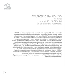84
CASA GIACOMO GUALINO, 1940
VIA DANTE 1
geom. GIUSEPPE MORTARINI
EDIFICIO RESIDENZIALE PLURIFAMILIARE
Dal 1939, con il Concorso per lo studio di massima del Piano Regolatore della Città, si incominciò a
prevedere il risanamento del quartiere Riva, attraverso l’abbattimento degli edifici giudicati insalubri
e il tracciamento di nuove strade: tra queste la via Dante Alighieri. Il Piano prevedeva, all’angolo tra
le vie Italia e Dante, nuovi lotti edificabili, che già a partire dal 1940 vennero acquistati da facoltose
famiglie biellesi. In particolare a volere il fabbricato sul terreno a nord-est del crocevia fu Giacomo
Gualino, appartenente a una famiglia di orefici e primo di undici fratelli, tra i quali il finanziere Riccardo.
La palazzina fu realizzata dall’impresa Guala e Carpano nel 1942, come indica l’iscrizione sulla soglia
dell’androne, su progetto del geometra Giuseppe Mortarini. Il palazzo venne concepito con una manica
piuttosto stretta e una enfilade di stanze regolari rivolte verso le vie e coperte da volte ribassate, che
consentivano di ridurre l’uso delle armature in ferro, come imposto dalle leggi vigenti in periodo bellico.
Le facciate assecondano il perimetro del lotto, rettilineo su via Dante e irregolare su via Italia.
Il piano terreno, che originariamente accoglieva una succursale della Cassa di Risparmio di Biella, è
rivestito in travertino, mentre ai piani superiori si alterna l’uso dell’intonaco a quello della litoceramica,
tutte finiture coerenti con le imposizioni del Regime sull’uso di materiali autarchici.
Di grande interesse sono le persiane in legno, scorrevoli e a soffietto, rivisitazioni in chiave moderna di
quelle della tradizione piemontese.
 