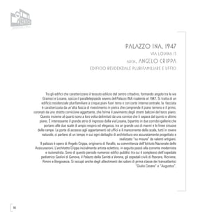 86
PALAZZO INA, 1947
VIA LOSANA 13
arch. ANGELO CRIPPA
EDIFICIO RESIDENZIALE PLURIFAMILIARE E UFFICI
Tra gli edifici che caratterizzano il tessuto edilizio del centro cittadino, formando angolo tra le vie
Gramsci e Losana, spicca il parallelepipedo severo del Palazzo INA risalente al 1947. Si tratta di un
edificio residenziale plurifamiliare a cinque piani fuori terra e con corte interna centrale; la facciata
è caratterizzata da un’alta fascia di rivestimento in pietra che comprende il piano terreno e il primo,
coronati da uno stretto cornicione aggettante, che forma il pavimento degli stretti balconi del terzo piano.
Questo insieme al quarto sono a loro volta delimitati da una cornice che li separa dal quinto e ultimo
piano. É interessante il grande atrio di ingresso dalla via Losana, bipartito in due corridoi-gallerie che
portano alle due scale di ampio respiro ed eleganza, tra un grande uso di marmi e le linee sinuose
delle rampe. Le porte di accesso agli appartamenti od uffici e il mancorrente della scala, tutti in rovere
naturale, ci parlano di un tempo in cui ogni dettaglio di architettura era accuratamente progettato e
realizzato “su misura” da valenti artigiani.
Il palazzo è opera di Angelo Crippa, originario di Varallo, su committenza dell’Istituto Nazionale delle
Assicurazioni. L’architetto Crippa inizialmente artista eclettico, in seguito passò alla corrente modernista
e razionalista. Sono di questo periodo numerosi edifici pubblici tra cui il complesso dell’ospedale
pediatrico Gaslini di Genova, il Palazzo della Sanità a Verona, gli ospedali civili di Pescara, Riccione,
Rimini e Borgosesia. Si occupò anche degli allestimenti dei saloni di prima classe dei transatlantici
“Giulio Cesare” e “Augustus”.
 