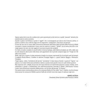9
Spesso capita che le cose che si vedono tutti i giorni girando per la città rientrino in quelle “piacevoli” abitudini che
caratterizzano la nostra esistenza.
Quando si parla di architettura e quindi di “oggetti” che ci accompagnano per tutta la vita il discorso cambia, in
quanto un edificio vive e nell’arco degli anni ne osserviamo i cambiamenti, come fosse una persona.
Il senso dei due anni di ricerca della Commissione Novecento dell’Ordine degli Architetti della Provincia di Biella
sta proprio in queste considerazioni iniziali, ossia far scoprire ai cittadini i “gioielli” che la nostra città offre e che
troppo spesso non sono mai stati oggetto di una sosta da parte del viandante.
Si è fatta un’analisi completa di circa 40 edifici di diversa tipologia, dalla fabbrica al palazzo per uffici, dalla casa
di civile abitazione alla scuola e alla chiesa, tutti appartenenti ad un periodo compreso dagli anni ’10 agli anni ’60
dello scorso secolo.
Biella, negli anni in esame, ha dato veramente il meglio di se stessa, esprimendo fior di architetti quali ad esempio
il gragliese Nicola Mosso, il biellese di adozione Giuseppe Pagano o i grandi Federico Maggia e Alessandro
Trompetto.
Troppo spesso, inoltre, l’architettura del periodo “razionalista” è stata messa al bando in quanto di “regime”, ma
piaccia o no è stata l’ultima vera architettura italiana e questa nostra grande ricerca le vuole rendere giustizia.
Nel ringraziare tutti i colleghi che per due anni hanno lavorato con ammirevole passione a questo risultato, vorrei
sottolineare il grande e fondamentale aiuto dell’Amministrazione Comunale di Biella e dell’Azienda Turistica
Locale, senza dimenticare la grande collaborazione a noi fornitaci dal giornale “La Stampa”.
Che questa nostra iniziativa possa servire a far conoscere Biella al di fuori delle “mura” cittadine, ma che al tempo
stesso possa far conoscere ai Biellesi quanto di bello gli architetti siano stati capaci di realizzare negli anni.
MARCO ASTRUA
Presidente Ordine Architetti della Provincia di Biella
 