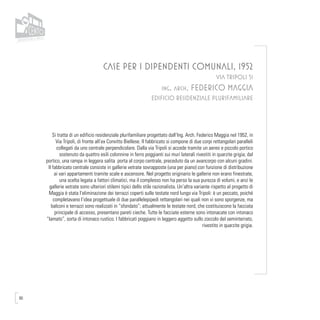 90
CASE PER I DIPENDENTI COMUNALI, 1952
VIA TRIPOLI 51
ing. arch. FEDERICO MAGGIA
EDIFICIO RESIDENZIALE PLURIFAMILIARE
Si tratta di un edificio residenziale plurifamiliare progettato dall’Ing. Arch. Federico Maggia nel 1952, in
Via Tripoli, di fronte all’ex Convitto Biellese. Il fabbricato si compone di due corpi rettangolari paralleli
collegati da uno centrale perpendicolare. Dalla via Tripoli si accede tramite un aereo e piccolo portico
sostenuto da quattro esili colonnine in ferro poggianti sui muri laterali rivestiti in quarzite grigia; dal
portico, una rampa in leggera salita porta al corpo centrale, preceduto da un avancorpo con alcuni gradini.
Il fabbricato centrale consiste in gallerie vetrate sovrapposte (una per piano) con funzione di distribuzione
ai vari appartamenti tramite scale e ascensore. Nel progetto originario le gallerie non erano finestrate,
una scelta legata a fattori climatici, ma il complesso non ha perso la sua purezza di volumi, e anzi le
gallerie vetrate sono ulteriori stilemi tipici dello stile razionalista. Un’altra variante rispetto al progetto di
Maggia è stata l’eliminazione dei terrazzi coperti sulle testate nord lungo via Tripoli: è un peccato, poiché
completavano l’idea progettuale di due parallelepipedi rettangolari nei quali non vi sono sporgenze, ma
balconi e terrazzi sono realizzati in “sfondato”; attualmente le testate nord, che costituiscono la facciata
principale di accesso, presentano pareti cieche. Tutte le facciate esterne sono intonacate con intonaco
“lamato”, sorta di intonaco rustico. I fabbricati poggiano in leggero aggetto sullo zoccolo del seminterrato,
rivestito in quarzite grigia.
 