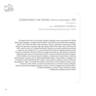 92
CONDOMINIO SAN PIETRO (DETTO ACQUARIO), 1952
VIA VOLPI 6
arch. DOMENICO MORELLI
EDIFICIO RESIDENZIALE PLURIFAMILIARE E UFFICI
Il Condominio San Pietro, tra le vie Volpi e Gustavo di Valdengo, viene commissionato nel 1952 dal
signor Hary all’ingegnere e architetto Domenico Morelli, nipote dell’omonimo celebre pittore napoletano.
Morelli, nato a Napoli nel 1900 e subito trasferitosi a Torino con la famiglia, si laurea presso il Regio
Politecnico e dopo alcune esperienze negli studi di Biagini, Melis e Betta, alla morte di quest’ultimo nel
1932 ne rileva lo studio con il collega Felice Bardelli, dando vita a un sodalizio professionale destinato
a durare per più di sessant’anni. Tra i più alti interpreti dell’architettura regionale piemontese, grazie
forse alla sua particolare formazione, Moretti sa coniugare una grande cura nell’inserimento urbanistico
delle proprie opere ad una minuziosa attenzione nella risoluzione ottimale del particolare tecnologico.
L’edificio biellese, come tutta la produzione morelliana, è caratterizzato da rigore formale e fantasiosa
sperimentazione. Si presenta come un solido parallelepipedo regolare, arretrato dalla via e poggiato su di
un basamento in pietra destinato ad uffici e negozi. A questo volume si addossano verso la via Volpi due
corpi aggettanti, “legati” al principale da profondi e sinuosi balconi curvilinei segnati da fioriere a nastro,
rivestite da mosaici colorati, che conferiscono alla facciata un movimento misurato ed elegante.
L’edificio è coronato da una leggera pensilina in cemento e vetro che protegge i balconi del piano attico.
Di Morelli nel biellese si conoscono, inoltre, la Villa Tucci a Ronco
e il Monumento ad Alfredo Frassati a Pollone.
 