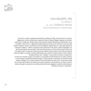 94
CASA MIGLIETTI, 1952
VIA TORINO 15
ing. arch. FEDERICO MAGGIA
EDIFICIO RESIDENZIALE PLURIFAMILIARE
Si tratta di un edificio residenziale plurifamiliare, edificato nel 1952, situato all’inizio di via Torino.
Rappresenta un altro contributo per conoscere la figura di Federico Maggia, ingegnere e architetto,
molto attivo in quegli anni. Bisogna calarsi nell’urbanistica cittadina dell’epoca per comprendere che al
di là della “cintura di ferro”, rappresentata dalla stazione ferroviaria di via Lamarmora, si entrava nella
periferia cittadina e quindi un’architettura come Casa Miglietti rappresentava un segno della espansione
urbana del “moderno”. L’edificio si presenta come connessione di due volumi a pianta rettangolare, con
due facciate trattate come principali: infatti oltre alla facciata su via Torino dove troviamo il lato corto
del corpo più alto in continuum al volume più basso, abbiamo sulla via Rossi a nord il lato più lungo del
volume principale. Le superfici unificanti delle facciate sono rivestite in klinker (mattoni), mentre i blocchi
dei balconi/terrazzi sono “ritagliati” e incorniciati da muratura sui quattro lati.
Si viene così a formare un gioco di vuoti/pieni in cui la parete di fondo del terrazzo è di volta in volta più
o meno arretrata rispetto alla facciata principale. É inoltre presente un elemento che caratterizza molti
progetti di Maggia, cioè il modo di trattare la finitura dell’edificio al piano attico, che qui viene risolta
con un aereo trave sostenuto da colonnine per quanto riguarda il corpo più basso su via Torino, mentre il
volume principale è coronato da una stretta pensilina/cornicione poggiante su pilastri molto distanziati,
formando una sorta di “finestrature”.
 