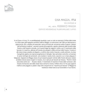 96
CASA MAGGIA, 1954
VIA CAVOUR 14
ing. arch. FEDERICO MAGGIA
EDIFICIO RESIDENZIALE PLURIFAMILIARE E UFFICI
In via Cavour, al civico 14, un parallelepipedo squadrato, quasi un cubo se osservato d’infilata dalla strada
è un’altra opera dell’ingegnere architetto Federico Maggia. La costruzione è del 1954 con destinazione a
palazzina per uffici; semplice ed essenziale, senza cornicione per una precisa scelta di seguire i dettami
“dell’architettura moderna”, secondo le parole del progettista, segnato solamente dalla serialità delle
finestre e dell’impianto razionale, con le grandi logge dei soggiorni rivolte a sud. Il rivestimento delle
facciate è in travertino, abbinato all’intonaco dei parapetti e delle architravi delle finestre; l’insieme è
allo stesso tempo semplice ed elegante, un edificio dove niente è lasciato a scelte arbitrarie, ma dove
il progettista applica una rigorosa progettazione di dettaglio. Ogni particolare costruttivo, ad esempio
le sezioni del legno dei serramenti, sono studiate in tavole al vero, esecutivi a cui si deve adeguare il
falegname. Sappiamo da Maggia stesso che gli originali parapetti inclinati delle finestre del piano rialzato
avrebbero dovuto essere ricoperti in mosaico, ma si optò poi per lasciarli ad intonaco, “Perchè in fondo
stava bene anche così...”. Al piano rialzato, il rivestimento di travertino è forato dalle numerose e alte
finestre che lasciano solo delle strette fasce verticali di marmo; l’effetto ottico è di far quasi apparire
l’edificio come poggiato su pilastri. Dopo oltre cinquant’anni la “macchina per lavorare” di Maggia ha
mantenuto intatta tutta la sua funzionalità e il suo fascino.
 