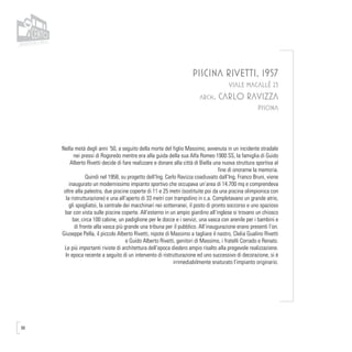 98
PISCINA RIVETTI, 1957
VIALE MACALLÈ 23
arch. CARLO RAVIZZA
PISCINA
Nella metà degli anni ’50, a seguito della morte del figlio Massimo, avvenuta in un incidente stradale
nei pressi di Rogoredo mentre era alla guida della sua Alfa Romeo 1900 SS, la famiglia di Guido
Alberto Rivetti decide di fare realizzare e donare alla città di Biella una nuova struttura sportiva al
fine di onorarne la memoria.
Quindi nel 1958, su progetto dell’Ing. Carlo Ravizza coadiuvato dall’Ing. Franco Bruni, viene
inaugurato un modernissimo impianto sportivo che occupava un’area di 14.700 mq e comprendeva
oltre alla palestra, due piscine coperte di 11 e 25 metri (sostituite poi da una piscina olimpionica con
la ristrutturazione) e una all’aperto di 33 metri con trampolino in c.a. Completavano un grande atrio,
gli spogliatoi, la centrale dei macchinari nei sotterranei, il posto di pronto soccorso e uno spazioso
bar con vista sulle piscine coperte. All’esterno in un ampio giardino all’inglese si trovano un chiosco
bar, circa 100 cabine, un padiglione per le docce e i servizi, una vasca con arenile per i bambini e
di fronte alla vasca più grande una tribuna per il pubblico. All’inaugurazione erano presenti l’on.
Giuseppe Pella, il piccolo Alberto Rivetti, nipote di Massimo a tagliare il nastro, Clelia Gualino Rivetti
e Guido Alberto Rivetti, genitori di Massimo, i fratelli Corrado e Renato.
Le più importanti riviste di architettura dell’epoca diedero ampio risalto alla pregevole realizzazione.
In epoca recente a seguito di un intervento di ristrutturazione ed uno successivo di decorazione, si è
irrimediabilmente snaturato l’impianto originario.
 