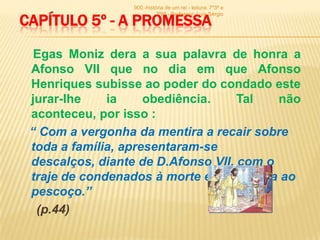 900 -história de um rei - leitura: 7º3ª e


CAPÍTULO 5º - A PROMESSA
                           7º6ª - Professor: Luís Sérgio




  Egas Moniz dera a sua palavra de honra a
 Afonso VII que no dia em que Afonso
 Henriques subisse ao poder do condado este
 jurar-lhe    ia     obediência.    Tal   não
 aconteceu, por isso :
 “ Com a vergonha da mentira a recair sobre
 toda a família, apresentaram-se
 descalços, diante de D.Afonso VII, com o
 traje de condenados à morte e uma corda ao
 pescoço.”
  (p.44)
 