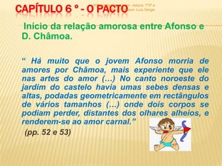 CAPÍTULO 6 º - O PACTO
                   900 -história de um rei - leitura: 7º3ª e
                             7º6ª - Professor: Luís Sérgio



 Início da relação amorosa entre Afonso e
 D. Châmoa.

 “ Há muito que o jovem Afonso morria de
 amores por Châmoa, mais experiente que ele
 nas artes do amor (…) No canto noroeste do
 jardim do castelo havia umas sebes densas e
 altas, podadas geometricamente em rectângulos
 de vários tamanhos (…) onde dois corpos se
 podiam perder, distantes dos olhares alheios, e
 renderem-se ao amor carnal.”
  (pp. 52 e 53)
 