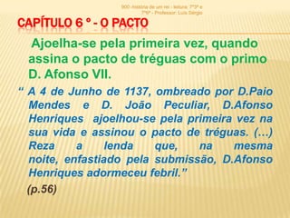 900 -história de um rei - leitura: 7º3ª e
                           7º6ª - Professor: Luís Sérgio

CAPÍTULO 6 º - O PACTO
 Ajoelha-se pela primeira vez, quando
 assina o pacto de tréguas com o primo
 D. Afonso VII.
“ A 4 de Junho de 1137, ombreado por D.Paio
  Mendes e D. João Peculiar, D.Afonso
  Henriques ajoelhou-se pela primeira vez na
  sua vida e assinou o pacto de tréguas. (…)
  Reza     a     lenda   que,   na    mesma
  noite, enfastiado pela submissão, D.Afonso
  Henriques adormeceu febril.”
  (p.56)
 
