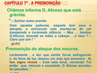 CAPÍTULO 7º . A PREMONIÇÃO
                     900 -história de um rei - leitura: 7º3ª e
                               7º6ª - Professor: Luís Sérgio



 Châmoa informa D. Afonso que está
  grávida.
 “ – Senhor estou prenhe.
  Com aquelas palavras, naquele tom seco e
  abrupto, a minúscula sala encheu-se de um
  inesperado e incómodo silêncio. – Mas … hesitou
  D.Afonso, levando as mãos à cabeça- …é meu ? –
  Claro que sim ! “
   (p.61)
Premonição do ataque dos mouros.
  Lentamente , a dor que sentia foi-se extinguindo
  e, do feixe de luz, desceu um anjo que anunciou : In
  hoc signo vinces – Com este sinal, vencerás! Foi
  então que, trémulo e exsudado, D Afonso acordou
  do pesadelo. “
 