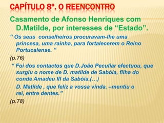 CAPÍTULO 8º. O REENCONTRO
                      900 -história de um rei - leitura: 7º3ª e
                                7º6ª - Professor: Luís Sérgio



Casamento de Afonso Henriques com
 D.Matilde, por interesses de “Estado”.
“ Os seus conselheiros procuravam-lhe uma
   princesa, uma rainha, para fortalecerem o Reino
   Portucalense. “
(p.76)
 “ Foi dos contactos que D.João Peculiar efectuou, que
   surgiu o nome de D. matilde de Sabóia, filha do
   conde Amadeu III da Sabóia.(…)
- D. Matilde , que feliz a vossa vinda. –mentiu o
   rei, entre dentes.”
(p.78)
 