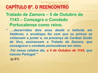900 -história de um rei - leitura: 7º3ª e
                               7º6ª - Professor: Luís Sérgio

CAPÍTULO 8º. O REENCONTRO
Tratado de Zamora – 5 de Outubro de
  1143 – Consagra o Condado
  Portucalense como reino.
“ …decorrridos dois anos desde o bafordo em
  Valdevez, o arcebispo fez com que os primos se
  voltassem a juntar e, na presença do Cardeal Guido
  de Vico, assinassem o Tratado de Zamora, que
  consagrava o condado portucalense em reino.
  Foi nesse célebre dia, a 5 de Outubro de 1143, que
  nasceu Portugal.”
  (p.81)
 