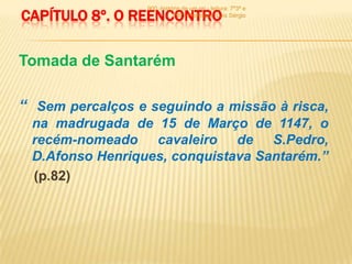 900 -história de um rei - leitura: 7º3ª e
CAPÍTULO 8º. O REENCONTRO   7º6ª - Professor: Luís Sérgio




Tomada de Santarém

“ Sem percalços e seguindo a missão à risca,
 na madrugada de 15 de Março de 1147, o
 recém-nomeado cavaleiro de S.Pedro,
 D.Afonso Henriques, conquistava Santarém.”
 (p.82)
 