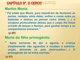 CAPÍTULO 9º. O CERCO
                      900 -história de um rei - leitura: 7º3ª e
                                7º6ª - Professor: Luís Sérgio



Martim Moniz
“ Foi então que Moniz, para impedi-los de fecharem as
  portas, rastejou atrás deles, enfiou o corpo entre os
  batentes e esticou as pernas como hirtas. (…) o
  corajoso portucalense deixou que o corpo lhe fosse
  crivado de lanças e flechas, para ganhar tempo e os
  companheiros entrarem.”
   (p.89)
Morte do filho primogénito
“ Após semanas de dor e agonia,       a criança
  simplesmente não aguentou e recebeu a extrema-
  unção, deixando os pais destroçados.(…) O
  primogénito do rei tinha morrido.”
(p.93)
 