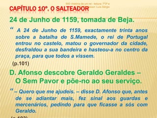 900 -história de um rei - leitura: 7º3ª e

CAPÍTULO 10º. O SALTEADOR       7º6ª - Professor: Luís Sérgio




24 de Junho de 1159, tomada de Beja.
“ A 24 de Junho de 1159, exactamente trinta anos
  sobre a batalha de S.Mamede, o rei de Portugal
  entrou no castelo, matou o governador da cidade,
  desfraldou a sua bandeira e hasteou-a no centro da
  praça, para que todos a vissem.
 (p.101)
D. Afonso descobre Geraldo Geraldes –
  O Sem Pavor e põe-no ao seu serviço.
“ – Quero que me ajudeis. – disse D. Afonso que, antes
  de se adiantar mais, fez sinal aos guardas e
  mercenários, pedindo para que ficasse a sós com
  Geraldo.
 