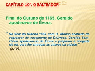 900 -história de um rei - leitura: 7º3ª e
CAPÍTULO 10º. O SALTEADOR     7º6ª - Professor: Luís Sérgio




Final do Outuno de 1165, Geraldo
  apodera-se de Évora.

“ No final do Outono 1165, com D. Afonso acabado de
  regressar do casamento de D.Urraca, Geraldo Sem-
  Pavor apoderou-se de Évora e preparou a chegada
  do rei, para lhe entregar as chaves da cidade.”
   (p.106)
 