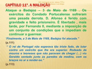 900 -história de um rei - leitura: 7º3ª e

CAPÍTULO 11º. A MALDIÇÃO          7º6ª - Professor: Luís Sérgio



Ataque a Badajoz – 3 de Maio de 1169 . Os
  exércitos do Condado Portucalense sofreram
  uma pesada derrota. D. Afonso é ferido com
  gravidade e feito prisioneiro. É libertado , mais
  tarde, por Fernando II, mediante a imposição de
  um conjunto de condições que o impediam de
  continuar a guerrear.
“Finalmente, a 3 de Maio de 1169, Badajoz foi atacada.”
(p.111)
 “ O rei de Portugal não esperava tão triste fado, de lutar
   contra um exército que lhe era superior. Rodeado de
   mouros e leoneses que não paravam de chegar (…) viu
   Geraldo sentado junto às paredes da medina, com os
   braços no ar a render-se.”
(p.113)
 
