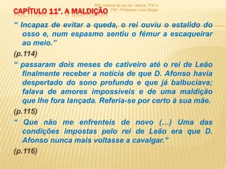 900 -história de um rei - leitura: 7º3ª e
CAPÍTULO 11º. A MALDIÇÃO        7º6ª - Professor: Luís Sérgio



“ Incapaz de evitar a queda, o rei ouviu o estalido do
   osso e, num espasmo sentiu o fémur a escaqueirar
   ao meio.”
(p.114)
“ passaram dois meses de cativeiro até o rei de Leão
   finalmente receber a notícia de que D. Afonso havia
   despertado do sono profundo e que já balbuciava;
   falava de amores impossíveis e de uma maldição
   que lhe fora lançada. Referia-se por certo à sua mãe.
(p.115)
“ Que não me enfrenteis de novo (…) Uma das
   condições impostas pelo rei de Leão era que D.
   Afonso nunca mais voltasse a cavalgar.”
(p.116)
 