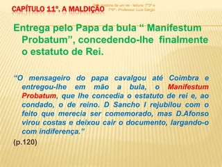 900 -história de um rei - leitura: 7º3ª e
CAPÍTULO 11º. A MALDIÇÃO       7º6ª - Professor: Luís Sérgio




Entrega pelo Papa da bula “ Manifestum
 Probatum”, concedendo-lhe finalmente
 o estatuto de Rei.

“O mensageiro do papa cavalgou até Coimbra e
   entregou-lhe em mão a bula, o Manifestum
   Probatum, que lhe concedia o estatuto de rei e, ao
   condado, o de reino. D Sancho I rejubilou com o
   feito que merecia ser comemorado, mas D.Afonso
   virou costas e deixou cair o documento, largando-o
   com indiferença.”
(p.120)
 