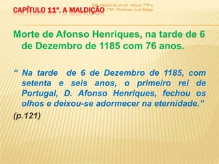 900 -história de um rei - leitura: 7º3ª e
CAPÍTULO 11º. A MALDIÇÃO      7º6ª - Professor: Luís Sérgio




Morte de Afonso Henriques, na tarde de 6
 de Dezembro de 1185 com 76 anos.

“ Na tarde de 6 de Dezembro de 1185, com
  setenta e seis anos, o primeiro rei de
  Portugal, D. Afonso Henriques, fechou os
  olhos e deixou-se adormecer na eternidade.”
(p.121)
 