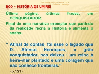 900 -história de um rei - leitura: 7º3ª e
                            7º6ª - Professor: Luís Sérgio
900 – HISTÓRIA DE UM REI
Última    página,    últimas    frases,   um
  CONQUISTADOR.
Final de uma narrativa exemplar que partindo
  da realidade recria a História e alimenta o
  sonho.


“ Afinal de contas, foi esse o legado que
  D.    Afonso    Henriques,     o   grão
  conquistador, nos deixou : um reino à
  beira-mar plantado e uma coragem que
  não conhece fronteiras.”
  (p.121)
 