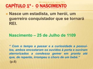 900 -história de um rei - leitura: 7º3ª e

CAPÍTULO 1º - O NASCIMENTO
                                 7º6ª - Professor: Luís Sérgio




   Nasce um estadista, um herói, um
    guerreiro conquistador que se tornará
    REI.

    Nascimento – 25 de Julho de 1109

    “ Com o tempo a passar e a curiosidade a possuí-
    los, ambos encostaram os ouvidos à porta e ouviram
    aterrorizados a condessa gemer em pranto até
    que, de repente, irrompeu o choro de um bebé.”
     (p.6)
 