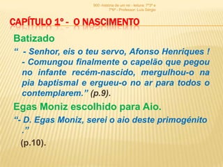 900 -história de um rei - leitura: 7º3ª e
                             7º6ª - Professor: Luís Sérgio


CAPÍTULO 1º - O NASCIMENTO
Batizado
“ - Senhor, eis o teu servo, Afonso Henriques !
  - Comungou finalmente o capelão que pegou
  no infante recém-nascido, mergulhou-o na
  pia baptismal e ergueu-o no ar para todos o
  contemplarem.” (p.9).
Egas Moniz escolhido para Aio.
“- D. Egas Moniz, serei o aio deste primogénito
  .”
  (p.10).
 