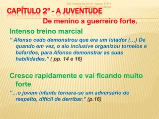 900 -história de um rei - leitura: 7º3ª e
                                7º6ª - Professor: Luís Sérgio

CAPÍTULO 2º - A JUVENTUDE
          De menino a guerreiro forte.
Intenso treino marcial
“ Afonso cedo demonstrou que era um lutador (…) De
   quando em vez, o aio inclusive organizou torneios e
   bafardos, para Afonso demonstrar as suas
   habilidades.” ( pp. 14 e 16)


Cresce rapidamente e vai ficando muito
 forte
“…o jovem infante tornara-se um adversário de
  respeito, difícil de derribar.” (p.16)
 
