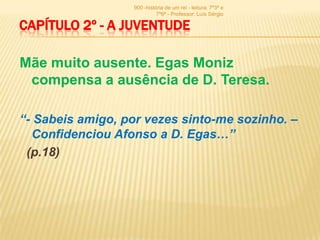 900 -história de um rei - leitura: 7º3ª e
                            7º6ª - Professor: Luís Sérgio

CAPÍTULO 2º - A JUVENTUDE

Mãe muito ausente. Egas Moniz
 compensa a ausência de D. Teresa.

“- Sabeis amigo, por vezes sinto-me sozinho. –
  Confidenciou Afonso a D. Egas…”
 (p.18)
 