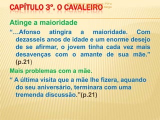 CAPÍTULO 3º. O CAVALEIRO
                   900 -história de um rei - leitura: 7º3ª e
                             7º6ª - Professor: Luís Sérgio




Atinge a maioridade
“…Afonso atingira a maioridade. Com
  dezasseis anos de idade e um enorme desejo
  de se afirmar, o jovem tinha cada vez mais
  desavenças com o amante de sua mãe.”
  (p.21)
Mais problemas com a mãe.
“ A última visita que a mãe lhe fizera, aquando
  do seu aniversário, terminara com uma
  tremenda discussão.”(p.21)
 
