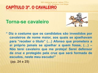 900 -história de um rei - leitura: 7º3ª e
                               7º6ª - Professor: Luís Sérgio

CAPÍTULO 3º. O CAVALEIRO


Torna-se cavaleiro

“ Diz o costume que os candidatos são investidos por
  cavaleiros de nome maior, aos quais se ajoelhavam
  para “receber o título” (…) Afonso que prometera a
  si próprio jamais se ajoelhar a quem fosse, (…) –
  Não terei cavaleiro que me proteja! Serei defensor
  da cruz e protegido pela cruz que será formada de
  escudos, neste meu escudo!”
   (pp. 24 e 25)
 