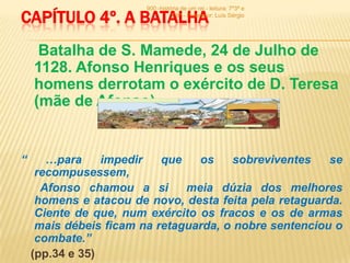 900 -história de um rei - leitura: 7º3ª e

CAPÍTULO 4º. A BATALHA            7º6ª - Professor: Luís Sérgio




     Batalha de S. Mamede, 24 de Julho de
    1128. Afonso Henriques e os seus
    homens derrotam o exército de D. Teresa
    (mãe de Afonso).


“      …para     impedir   que   os    sobreviventes    se
     recompusessem,
      Afonso chamou a si       meia dúzia dos melhores
     homens e atacou de novo, desta feita pela retaguarda.
     Ciente de que, num exército os fracos e os de armas
     mais débeis ficam na retaguarda, o nobre sentenciou o
     combate.”
    (pp.34 e 35)
 