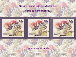 Nessas horas são verdadeiras,  feridas certamente,  mas vivas e reais. 