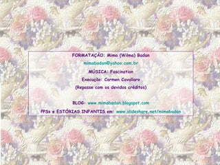 FORMATAÇÃO: Mima (Wilma) Badan [email_address] MÚSICA: Fascination Execução: Carmen Cavallaro (Repasse com os devidos créditos) BLOG:  www.mimabadan.blogspot.com PPSs e ESTÓRIAS INFANTIS em:  www.slideshare.net/mimabadan 