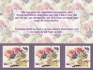 Não buscamos ser enganados cientemente, mais inconscientemente desejamos que tudo o que é feio, mal, que faz mal, que decepciona, que fere fique em algum lugar longe do nosso alcance.  Fechamos então os olhos a certas coisas e preferimos viver na ilusão de que tudo vai bem.  