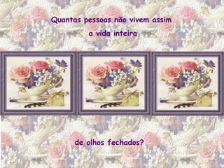 Quantas pessoas não vivem assim  a vida inteira de olhos fechados? 