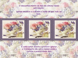 É como estar doente e preferir ignorar, o tratamento não vem e menos ainda a cura ou a possibilidade dela. O desconhecimento do mal não diminui nosso sofrimento,  apenas encobre-o e dá-nos a ilusão de que tudo vai bem.  