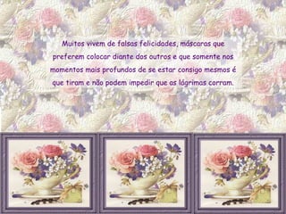Muitos vivem de falsas felicidades, máscaras que  preferem colocar diante dos outros e que somente nos  momentos mais profundos de se estar consigo mesmos é  que tiram e não podem impedir que as lágrimas corram.  