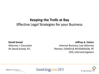 Keeping the Trolls at Bay
      Effective Legal Strategies for your Business



David Snead                                       Jeffrey A. Cohen
Attorney + Counselor               Internet Business Law Attorney
W. David Snead, P.C.           Partner, COHEN & RICHARDSON, PC
                                            CEO, InternetLitigators
 
