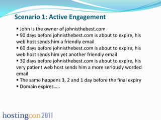 Scenario 1: Active Engagement
 John is the owner of johnisthebest.com
 90 days before johnisthebest.com is about to expire, his
web host sends him a friendly email
 60 days before johnisthebest.com is about to expire, his
web host sends him yet another friendly email
 30 days before johnisthebest.com is about to expire, his
very patient web host sends him a more seriously worded
email
 The same happens 3, 2 and 1 day before the final expiry
 Domain expires…..
 