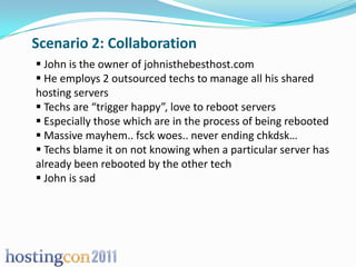 Scenario 2: Collaboration
 John is the owner of johnisthebesthost.com
 He employs 2 outsourced techs to manage all his shared
hosting servers
 Techs are “trigger happy”, love to reboot servers
 Especially those which are in the process of being rebooted
 Massive mayhem.. fsck woes.. never ending chkdsk…
 Techs blame it on not knowing when a particular server has
already been rebooted by the other tech
 John is sad
 