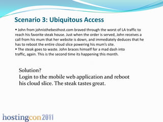Scenario 3: Ubiquitous Access
 John from johnisthebesthost.com braved through the worst of LA traffic to
reach his favorite steak house. Just when the order is served, John receives a
call from his mum that her website is down, and immediately deduces that he
has to reboot the entire cloud slice powering his mum’s site.
 The steak goes to waste. John braces himself for a mad dash into
traffic, again. This is the second time its happening this month.



  Solution?
  Login to the mobile web application and reboot
  his cloud slice. The steak tastes great.
 