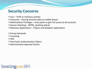 Security Concerns
 Loss – Theft or malicious activity
 Insecurity – Storing sensitive data on mobile phone
 Administrator Privileges – entry point to gain full access to all accounts
 Session Hijacking – MITM, spoofing attacks
 Malicious Applications – Trojans and backdoor applications

 Private Networks
 Tunneling
 VPN
 Two Factor Authentication Tokens
 Administrative Approval Checks
 