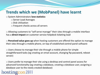 Trends which we (MobPanel) have learnt
o System Administrators love statistics
     o Server Load Averages
     o Disk Utilization
     o Frequent checks across all servers

o Allowing customers to “self serve manage” their sites through a mobile interface
has a direct impact on customer service helpdesk ticketing load

o Perceived value goes up when hosting customers are offered the option to manage
their sites through a mobile phone, on top of established control panel software

o Users choose to manage their site through a mobile phone for simple
straightforward tasks (eg creating an email account, changing ftp password, reboot
server)

o Users prefer to manage their site using a desktop and control panel access for
advanced functionality (eg creating a database, creating a database user, assigning a
database user to the newly created database)
 